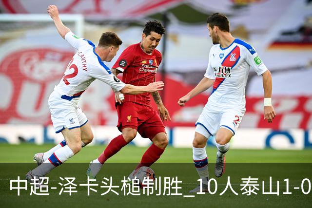 中超-泽卡头槌制胜 10人泰山1-0时隔11年再客胜海港