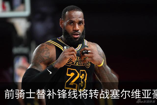 前骑士替补锋线将转战塞尔维亚豪门，他在上赛季的表现还算不错？