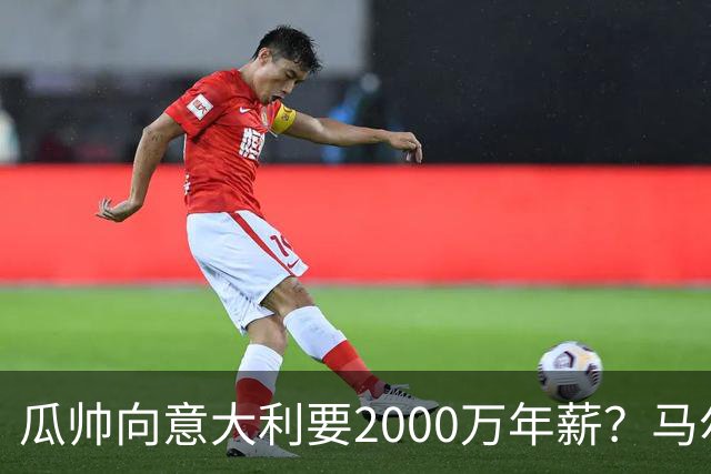 瓜帅向意大利要2000万年薪？马尔蒂尼辟谣：金钱不是他考量重点