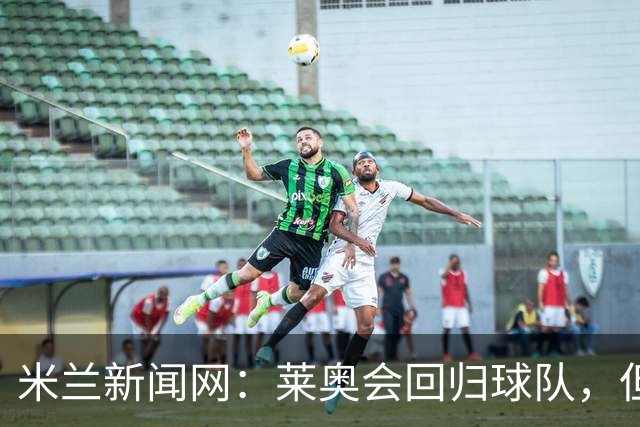 米兰新闻网：莱奥会回归球队，但米兰会继续为他找下家