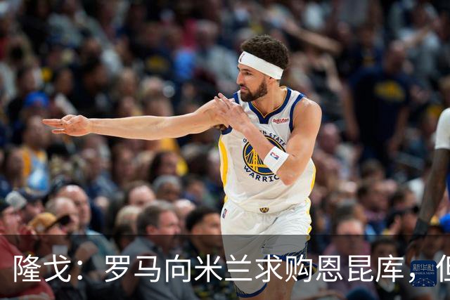隆戈：罗马向米兰求购恩昆库，但遭到对方的回绝