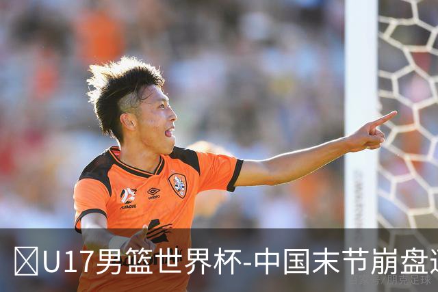 🏀U17男篮世界杯-中国末节崩盘遭加拿大逆转 狂丢35个后场篮板