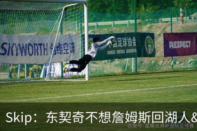 Skip：东契奇不想詹姆斯回湖人&受够必须和詹姆斯分享舞台和光环